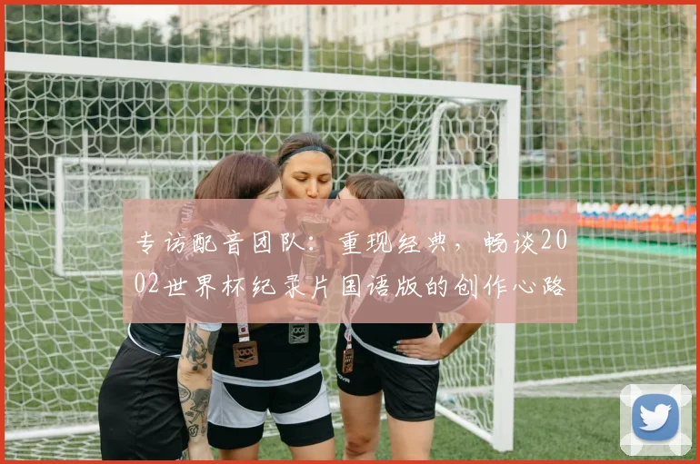 专访配音团队:重现经典,畅谈2002世界杯纪录片国语版的创作心路
