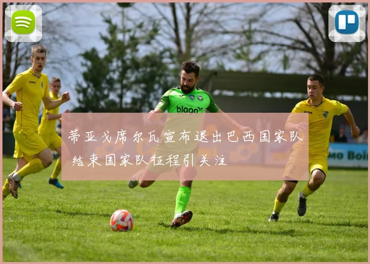 蒂亚戈席尔瓦宣布退出巴西国家队 结束国家队征程引关注