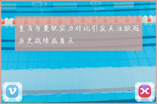 皇马与曼联实力对比引发关注欧冠历史战绩成看点