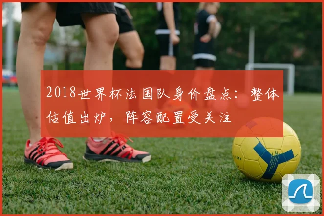 2018世界杯法国队身价盘点：整体估值出炉，阵容配置受关注